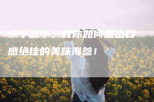 亲手动手，教你如何煮出口感绝佳的美味海参！-家政服务网