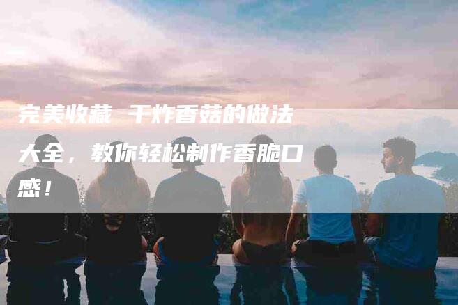 完美收藏 干炸香菇的做法大全，教你轻松制作香脆口感！-家政服务网