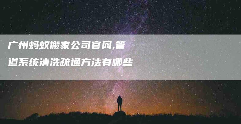 广州蚂蚁搬家公司官网,管道系统清洗疏通方法有哪些-家政服务网