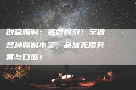 创意腌制：尝鲜时刻！学做各种腌制小菜，品味无限芳香与口感！-家政服务网