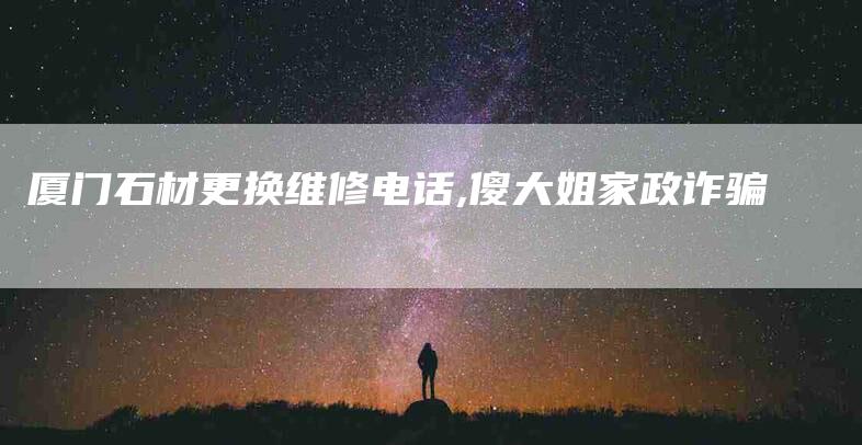 厦门石材更换维修电话,傻大姐家政诈骗-家政服务网