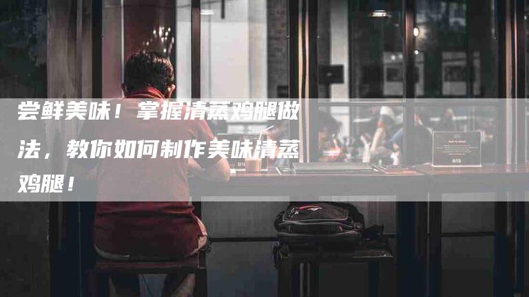 尝鲜美味！掌握清蒸鸡腿做法，教你如何制作美味清蒸鸡腿！-家政服务网