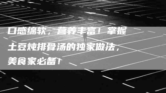口感绵软，营养丰富！掌握土豆炖排骨汤的独家做法，美食家必备！-家政服务网