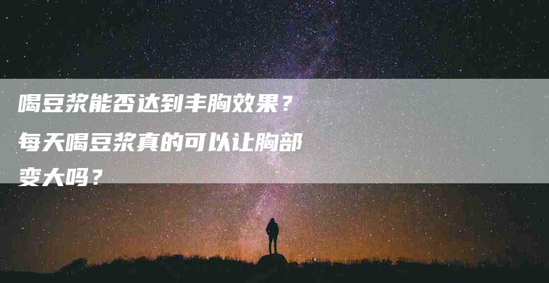 喝豆浆能否达到丰胸效果？每天喝豆浆真的可以让胸部变大吗？-家政服务网