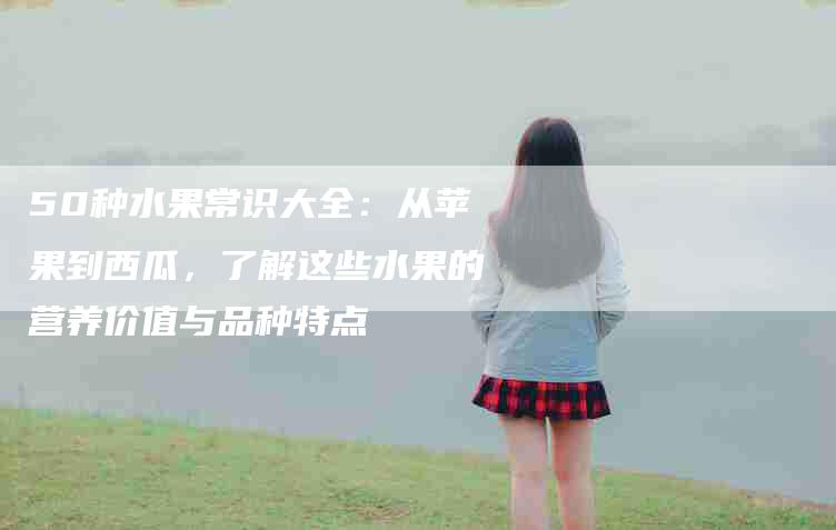 50种水果常识大全：从苹果到西瓜，了解这些水果的营养价值与品种特点-家政服务网