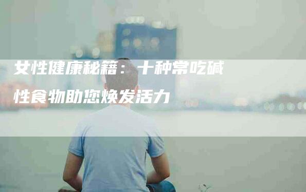 女性健康秘籍：十种常吃碱性食物助您焕发活力-家政服务网