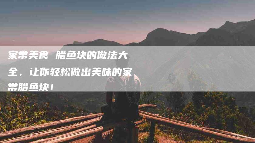 家常美食 腊鱼块的做法大全，让你轻松做出美味的家常腊鱼块！-家政服务网