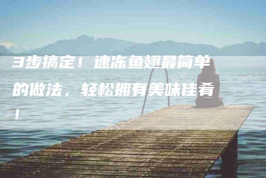 3步搞定！速冻鱼翅最简单的做法，轻松拥有美味佳肴！-家政服务网