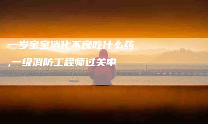 一岁宝宝消化不良吃什么药,一级消防工程师过关率-家政服务网