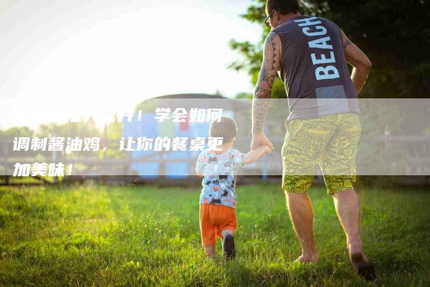 家常做法大公开！学会如何调制酱油鸡，让你的餐桌更加美味！-家政服务网
