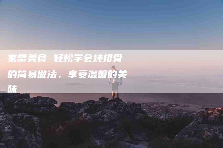 家常美食 轻松学会炖排骨的简易做法，享受温馨的美味-家政服务网