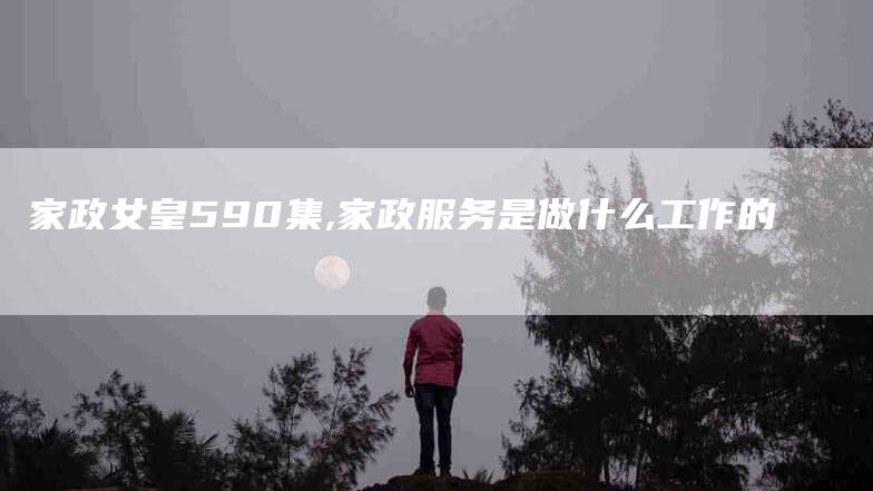 家政女皇590集,家政服务是做什么工作的