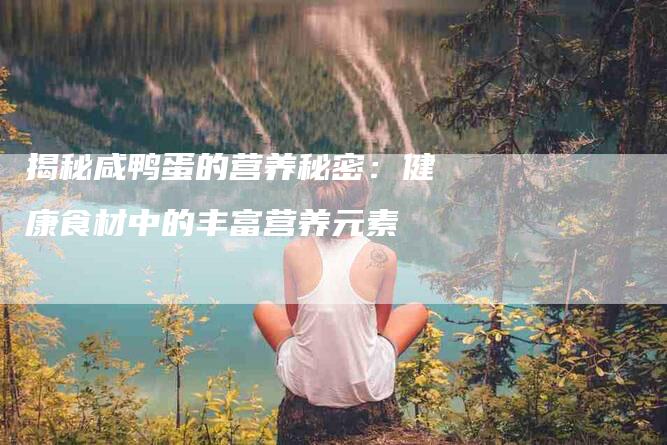 揭秘咸鸭蛋的营养秘密：健康食材中的丰富营养元素-家政服务网