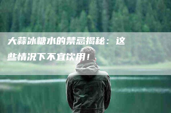 大蒜冰糖水的禁忌揭秘:这些情况下不宜饮用!-家政服务网
