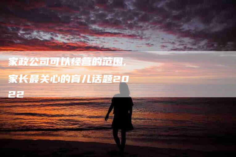 家政公司可以经营的范围,家长最关心的育儿话题2022-家政服务网