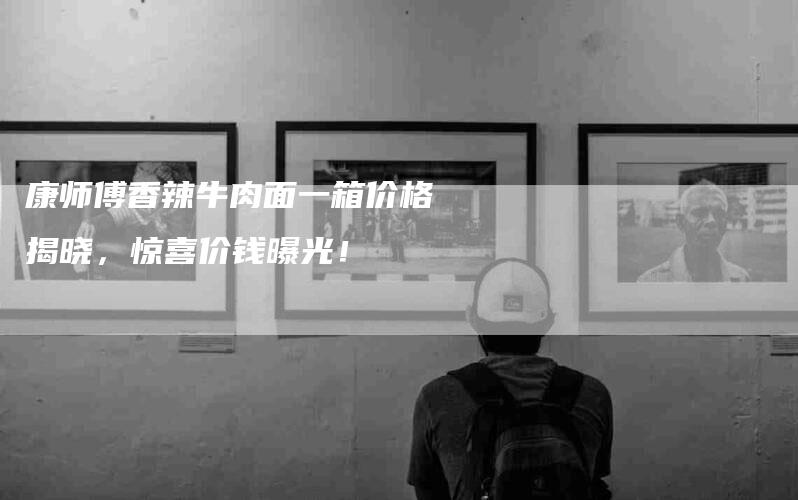 康师傅香辣牛肉面一箱价格揭晓，惊喜价钱曝光！