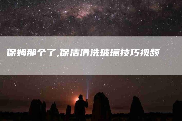 保姆那个了,保洁清洗玻璃技巧视频
