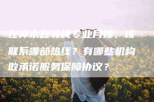 在神木县寻找专业月嫂，该联系哪部热线？有哪些机构敢承诺服务保障协议？-家政服务网