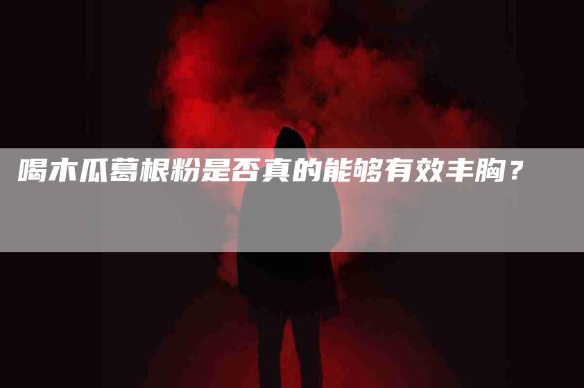 喝木瓜葛根粉是否真的能够有效丰胸？-家政服务网