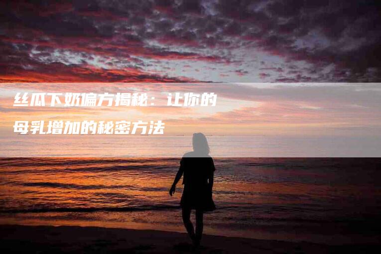 丝瓜下奶偏方揭秘：让你的母乳增加的秘密方法-家政服务网