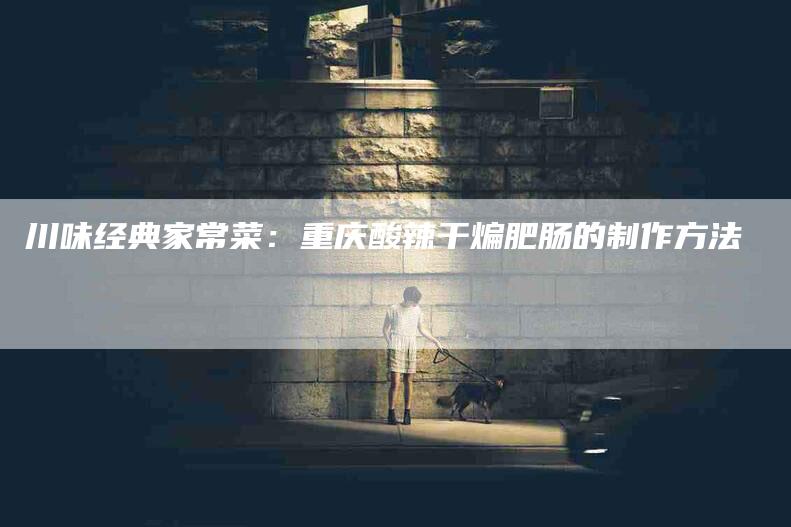 川味经典家常菜：重庆酸辣干煸肥肠的制作方法-家政服务网
