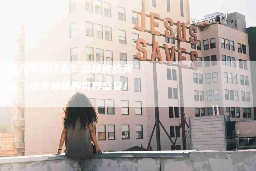 中元节吃什么？品味传统美食，感受神秘的冥界盛宴！