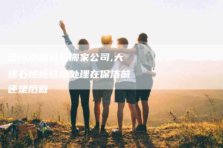 德州市德城区搬家公司,大理石地板结晶处理在保洁前还是后做-家政服务网