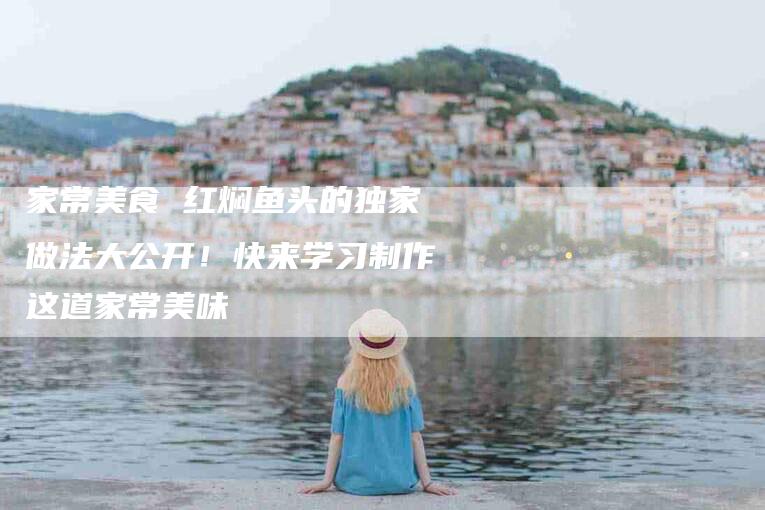 家常美食 红焖鱼头的独家做法大公开！快来学习制作这道家常美味-家政服务网
