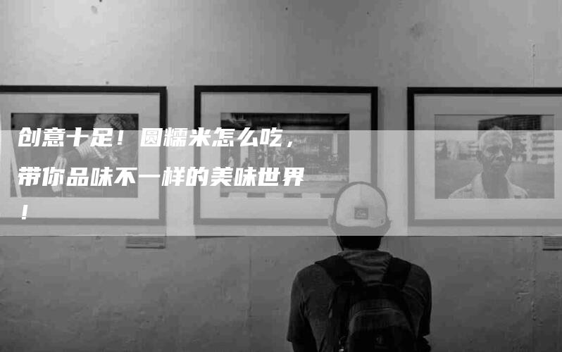 创意十足！圆糯米怎么吃，带你品味不一样的美味世界！-家政服务网