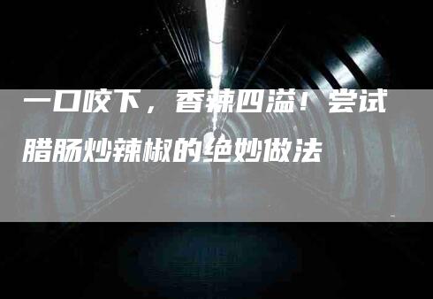 一口咬下，香辣四溢！尝试腊肠炒辣椒的绝妙做法-家政服务网