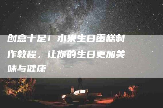 创意十足！水果生日蛋糕制作教程，让你的生日更加美味与健康