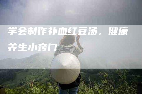 学会制作补血红豆汤,健康养生小窍门-家政服务网
