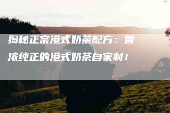 揭秘正宗港式奶茶配方：香浓纯正的港式奶茶自家制！-家政服务网