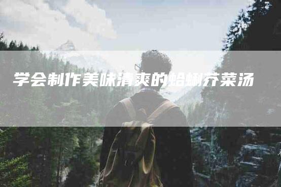 学会制作美味清爽的蛤蜊芥菜汤-家政服务网