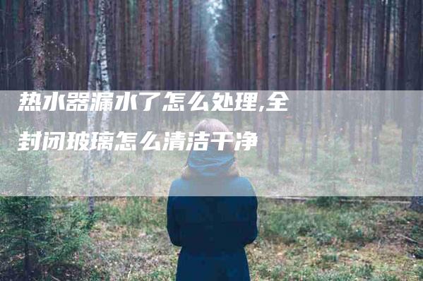 热水器漏水了怎么处理,全封闭玻璃怎么清洁干净-家政服务网