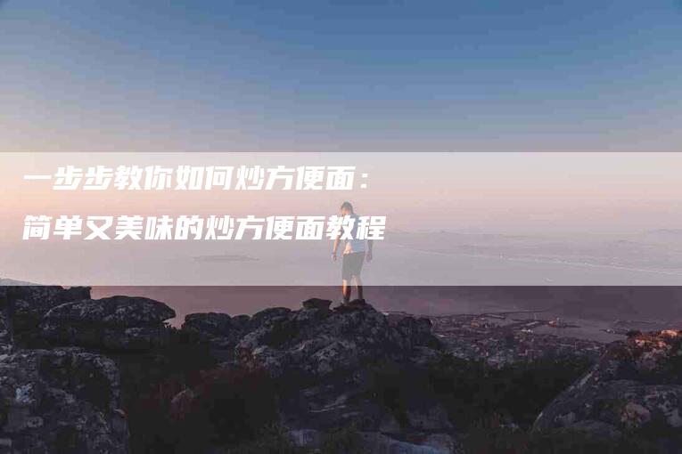一步步教你如何炒方便面:简单又美味的炒方便面教程-家政服务网