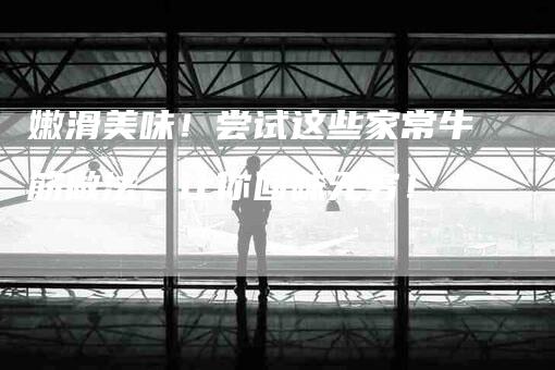 嫩滑美味！尝试这些家常牛筋做法，让你回味无穷！-家政服务网