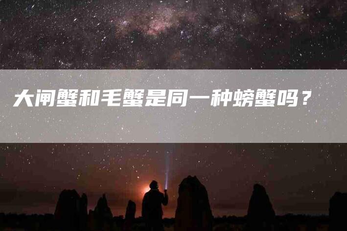 大闸蟹和毛蟹是同一种螃蟹吗？-家政服务网