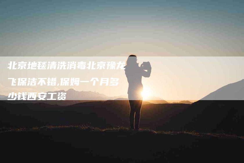 北京地毯清洗消毒北京豫龙飞保洁不错,保姆一个月多少钱西安工资-家政服务网