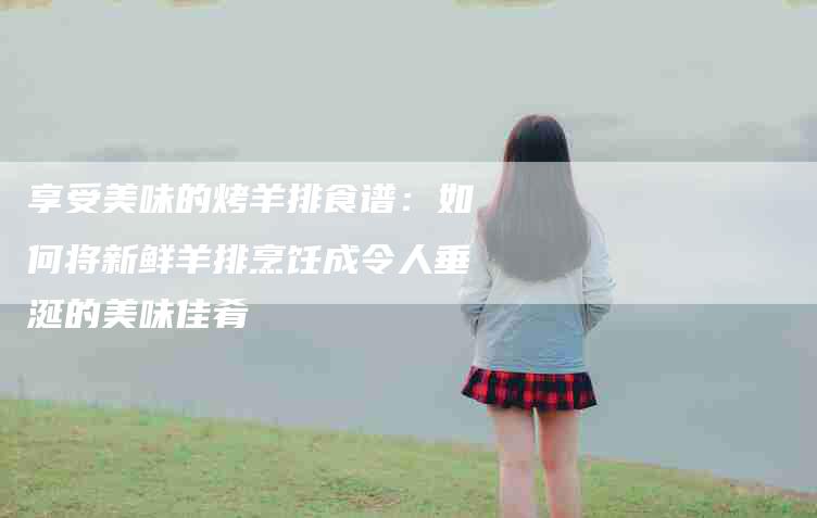 享受美味的烤羊排食谱：如何将新鲜羊排烹饪成令人垂涎的美味佳肴-家政服务网