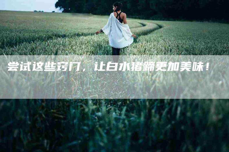 尝试这些窍门，让白水猪蹄更加美味！-家政服务网