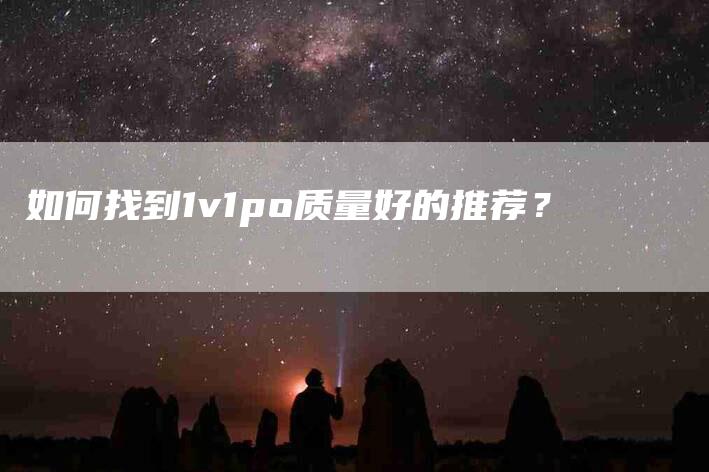如何找到1v1po质量好的推荐？-家政服务网