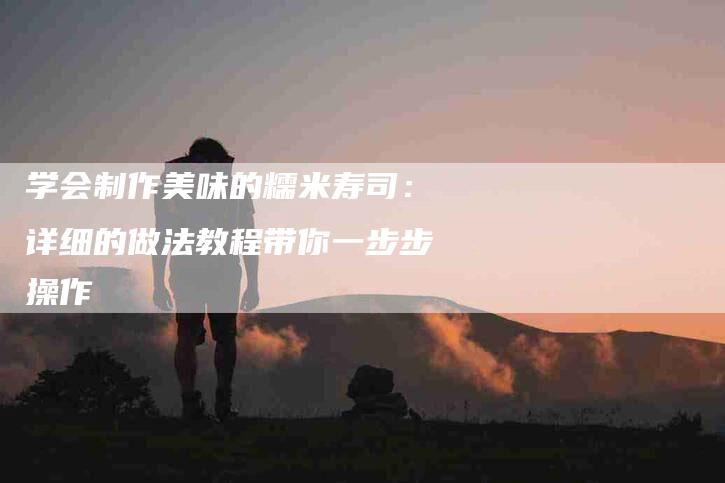 学会制作美味的糯米寿司：详细的做法教程带你一步步操作-家政服务网