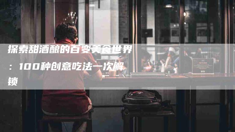 探索甜酒酿的百变美食世界:100种创意吃法一次解锁-家政服务网