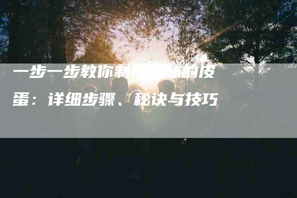 一步一步教你制作美味的皮蛋：详细步骤、秘诀与技巧-家政服务网