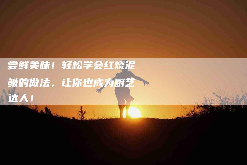 尝鲜美味！轻松学会红烧泥鳅的做法，让你也成为厨艺达人！-家政服务网