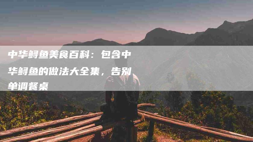中华鲟鱼美食百科：包含中华鲟鱼的做法大全集，告别单调餐桌-家政服务网