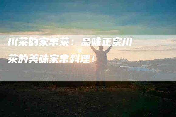 川菜的家常菜：品味正宗川菜的美味家常料理！-家政服务网