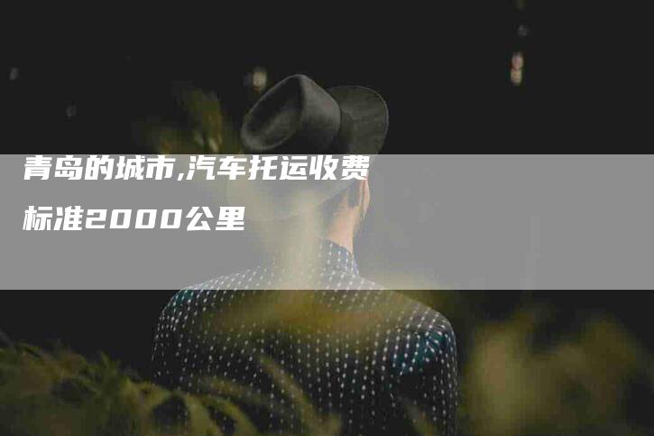 青岛的城市,汽车托运收费标准2000公里-家政服务网