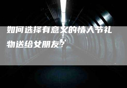 如何选择有意义的情人节礼物送给女朋友？